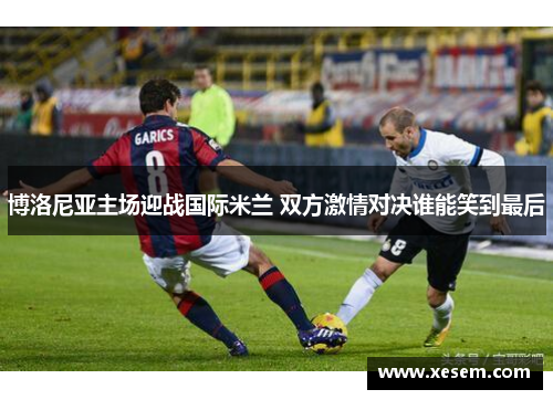 博洛尼亚主场迎战国际米兰 双方激情对决谁能笑到最后
